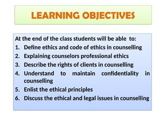 LEARNING OBJECTIVES
At the end of the class students will be able to:
1. Define ethics and code of ethics in counselling
2. Explaining counselors professional ethics
3. Describe the rights of clients in counselling
4. Understand to maintain confidentiality in
counselling
5. Enlist the ethical principles
6. Discuss the ethical and legal issues in counselling
 