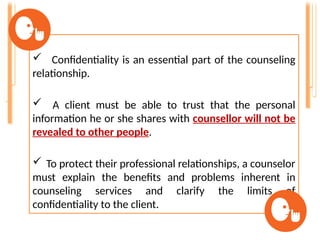  Confidentiality is an essential part of the counseling
relationship.
 A client must be able to trust that the personal
information he or she shares with counsellor will not be
revealed to other people.
 To protect their professional relationships, a counselor
must explain the benefits and problems inherent in
counseling services and clarify the limits of
confidentiality to the client.
 