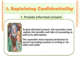 1. Explaining Confidentiality
.
1. Provide informed consent
To give informed consent, the counselor must
explain the benefits and risks of counseling as
well as its alternatives.
The counselor must request permission to
record counseling sessions in writing or via
video and audio
 