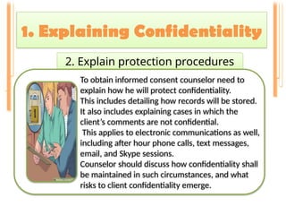 1. Explaining Confidentiality
2. Explain protection procedures
To obtain informed consent counselor need to
explain how he will protect confidentiality.
This includes detailing how records will be stored.
It also includes explaining cases in which the
client’s comments are not confidential.
This applies to electronic communications as well,
including after hour phone calls, text messages,
email, and Skype sessions.
Counselor should discuss how confidentiality shall
be maintained in such circumstances, and what
risks to client confidentiality emerge.
 