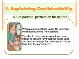 1. Explaining Confidentiality
.
4. Get parental permission for minors
When counseling those under 18, informed
consent must come from a parent.
This should have two separate forms, one
informed consent form that the minor signs
and another consent for treatment of minors
form that the parent signs.
 