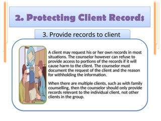 2. Protecting Client Records
3. Provide records to client
A client may request his or her own records in most
situations. The counselor however can refuse to
provide access to portions of the records if it will
cause harm to the client. The counselor must
document the request of the client and the reason
for withholding the information.
When there are multiple clients, such as with family
counselling, then the counselor should only provide
records relevant to the individual client, not other
clients in the group.
 