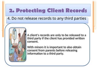 2. Protecting Client Records
4. Do not release records to any third parties
A client's records are only to be released to a
third party if the client has provided written
consent.
With minors it is important to also obtain
consent from parents before releasing
information to a third party.
 