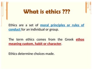 What is ethics ???
Ethics are a set of moral principles or rules of
conduct for an individual or group.
The term ethics comes from the Greek ethos
meaning custom, habit or character.
Ethics determine choices made.
 