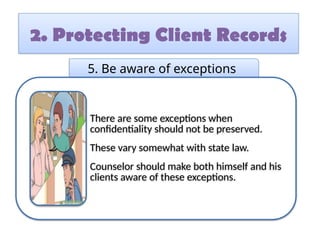 2. Protecting Client Records
5. Be aware of exceptions
There are some exceptions when
confidentiality should not be preserved.
These vary somewhat with state law.
Counselor should make both himself and his
clients aware of these exceptions.
 
