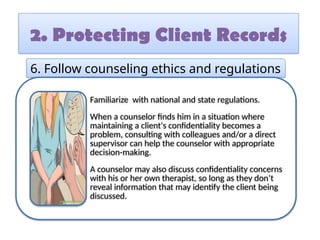 2. Protecting Client Records
6. Follow counseling ethics and regulations
Familiarize with national and state regulations.
When a counselor finds him in a situation where
maintaining a client's confidentiality becomes a
problem, consulting with colleagues and/or a direct
supervisor can help the counselor with appropriate
decision-making.
A counselor may also discuss confidentiality concerns
with his or her own therapist, so long as they don’t
reveal information that may identify the client being
discussed.
 