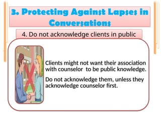 3. Protecting Against Lapses in
Conversations
.
4. Do not acknowledge clients in public
Clients might not want their association
with counselor to be public knowledge.
Do not acknowledge them, unless they
acknowledge counselor first.
 
