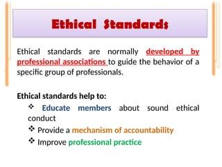 Ethical Standards
Ethical standards are normally developed by
professional associations to guide the behavior of a
specific group of professionals.
Ethical standards help to:
 Educate members about sound ethical
conduct
 Provide a mechanism of accountability
 Improve professional practice
 