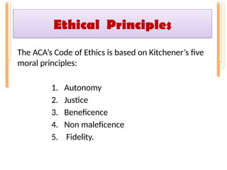 Ethical Principles
The ACA’s Code of Ethics is based on Kitchener’s five
moral principles:
1. Autonomy
2. Justice
3. Beneficence
4. Non maleficence
5. Fidelity.
 