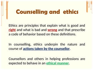 Ethics are principles that explain what is good and
right and what is bad and wrong and that prescribe
a code of behavior based on these definitions.
In counselling, ethics underpin the nature and
course of actions taken by the counsellor.
Counsellors and others in helping professions are
expected to behave in an ethical manner.
Counselling and ethics
 