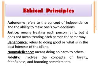 Ethical Principles
Autonomy: refers to the concept of independence
and the ability to make one’s own decisions.
Justice: means treating each person fairly, but it
does not mean treating each person the same way.
Beneficence: refers to doing good or what is in the
best interests of the client.
Nonmaleficence: means doing no harm to others.
Fidelity: involves the concepts of loyalty,
faithfulness, and honoring commitments.
 