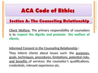 ACA Code of Ethics
Client Welfare: The primary responsibility of counselors
is to respect the dignity and promote the welfare of
clients.
Informed Consent in the Counseling Relationship :
They inform clients about issues such- the purposes,
goals, techniques, procedures, limitations, potential risks,
and benefits of services; the counselor’s qualifications,
credentials, relevant experience etc.
Section A: The Counseling Relationship
 
