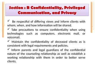 Section : B Confidentiality, Privileged
Communication, and Privacy
 Be respectful of differing views and inform clients with
whom, when, and how information will be shared.
 Take precautions to ensure confidentiality when using
technologies such as computers, electronic mail, or
voicemail.
 Maintain the confidentiality of deceased clients as is
consistent with legal requirements and policies.
 Inform parents and legal guardians of the confidential
nature of the counseling relationship as well as establish a
working relationship with them in order to better serve
clients.
 