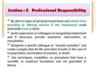 Section : C Professional Responsibility
 Be alert to signs of personal impairment and refrain from
providing or offering services if the impairment could
potentially harm a client.
 Assist supervisors or colleagues in recognizing impairment
and if necessary, provide assistance, intervention, or
consultation.
 Designate a specific colleague or “records custodian” and
create a proper plan for file and client transfer in the case of
incapacitation, termination of practice, or death.
 Use techniques, modalities, or procedures that have a
scientific or empirical foundation and are grounded in
theory.
 
