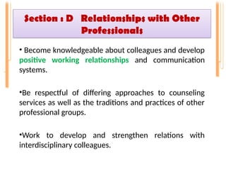 Section : D Relationships with Other
Professionals
• Become knowledgeable about colleagues and develop
positive working relationships and communication
systems.
•Be respectful of differing approaches to counseling
services as well as the traditions and practices of other
professional groups.
•Work to develop and strengthen relations with
interdisciplinary colleagues.
 