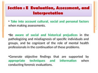 Section : E Evaluation, Assessment, and
Interpretation
• Take into account cultural, social and personal factors
when making assessments.
•Be aware of social and historical prejudices in the
pathologizing and misdiagnosis of specific individuals and
groups, and be cognizant of the role of mental health
professionals in the continuation of these problems.
•Generate objective findings that are supported by
appropriate techniques and information when
conducting forensic evaluations.
 