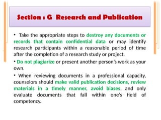 Section : G Research and Publication
• Take the appropriate steps to destroy any documents or
records that contain confidential data or may identify
research participants within a reasonable period of time
after the completion of a research study or project.
• Do not plagiarize or present another person’s work as your
own.
• When reviewing documents in a professional capacity,
counselors should make valid publication decisions, review
materials in a timely manner, avoid biases, and only
evaluate documents that fall within one’s field of
competency.
 