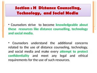 Section : H Distance Counseling,
Technology, and Social Media
• Counselors strive to become knowledgeable about
these resources like distance counselling, technology
and social media.
• Counselors understand the additional concerns
related to the use of distance counseling, technology,
and social media and make every attempt to protect
confidentiality and meet any legal and ethical
requirements for the use of such resources.
 