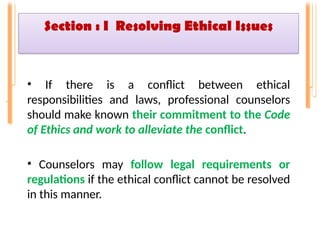 Section : I Resolving Ethical Issues
• If there is a conflict between ethical
responsibilities and laws, professional counselors
should make known their commitment to the Code
of Ethics and work to alleviate the conflict.
• Counselors may follow legal requirements or
regulations if the ethical conflict cannot be resolved
in this manner.
 