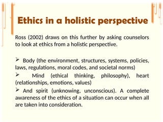 Ethics in a holistic perspective
Ross (2002) draws on this further by asking counselors
to look at ethics from a holistic perspective.
 Body (the environment, structures, systems, policies,
laws, regulations, moral codes, and societal norms)
 Mind (ethical thinking, philosophy), heart
(relationships, emotions, values)
 And spirit (unknowing, unconscious). A complete
awareness of the ethics of a situation can occur when all
are taken into consideration.
 