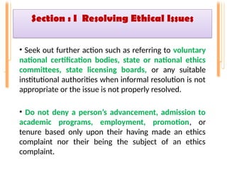 Section : I Resolving Ethical Issues
• Seek out further action such as referring to voluntary
national certification bodies, state or national ethics
committees, state licensing boards, or any suitable
institutional authorities when informal resolution is not
appropriate or the issue is not properly resolved.
• Do not deny a person’s advancement, admission to
academic programs, employment, promotion, or
tenure based only upon their having made an ethics
complaint nor their being the subject of an ethics
complaint.
 