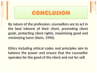 By nature of the profession, counsellors are to act in
the best interest of their client, promoting client
goals, protecting client rights, maximising good and
minimizing harm (Stein, 1990).
Ethics including ethical codes and principles aim to
balance the power and ensure that the counsellor
operates for the good of the client and not for self.
CONCLUSION
 
