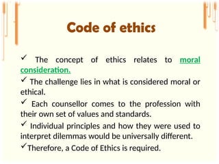  The concept of ethics relates to moral
consideration.
 The challenge lies in what is considered moral or
ethical.
 Each counsellor comes to the profession with
their own set of values and standards.
 Individual principles and how they were used to
interpret dilemmas would be universally different.
Therefore, a Code of Ethics is required.
Code of ethics
 