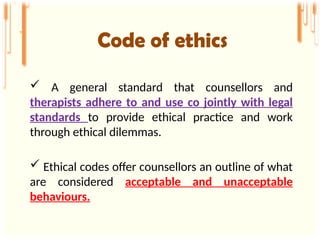  A general standard that counsellors and
therapists adhere to and use co jointly with legal
standards to provide ethical practice and work
through ethical dilemmas.
 Ethical codes offer counsellors an outline of what
are considered acceptable and unacceptable
behaviours.
Code of ethics
 