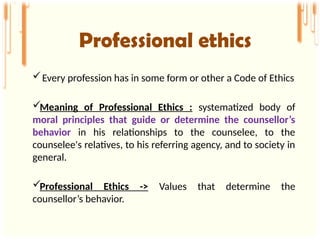 Every profession has in some form or other a Code of Ethics
Meaning of Professional Ethics : systematized body of
moral principles that guide or determine the counsellor’s
behavior in his relationships to the counselee, to the
counselee's relatives, to his referring agency, and to society in
general.
Professional Ethics -> Values that determine the
counsellor’s behavior.
Professional ethics
 