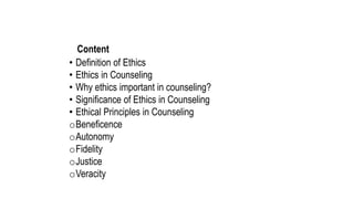Content
• Definition of Ethics
• Ethics in Counseling
• Why ethics important in counseling?
• Significance of Ethics in Counseling
• Ethical Principles in Counseling
oBeneficence
oAutonomy
oFidelity
oJustice
oVeracity
 