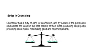 Ethics in Counseling
Counsellor has a duty of care for counsellee, and by nature of the profession,
counsellors are to act in the best interest of their client, promoting client goals,
protecting client rights, maximizing good and minimizing harm.
 