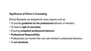 Significance of Ethics in Counseling
Ethical Standards are designed for many reasons such as:
• To provide guidelines for the professional behavior of members.
• To reserve right of counselee.
• Ensuring competent professional behavior.
• Professional Responsibility.
• Professionals can monitor their own and members’ professional behaviour.
• To set standards.
 