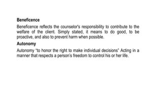 Beneficence
Beneficence reflects the counselor's responsibility to contribute to the
welfare of the client. Simply stated, it means to do good, to be
proactive, and also to prevent harm when possible.
Autonomy
Autonomy “to honor the right to make individual decisions” Acting in a
manner that respects a person’s freedom to control his or her life.
 