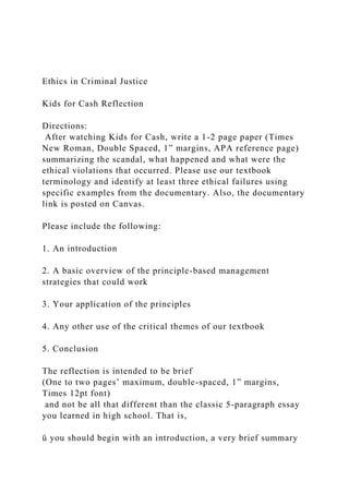 Ethics in Criminal Justice
Kids for Cash Reflection
Directions:
After watching Kids for Cash, write a 1-2 page paper (Times
New Roman, Double Spaced, 1” margins, APA reference page)
summarizing the scandal, what happened and what were the
ethical violations that occurred. Please use our textbook
terminology and identify at least three ethical failures using
specific examples from the documentary. Also, the documentary
link is posted on Canvas.
Please include the following:
1. An introduction
2. A basic overview of the principle-based management
strategies that could work
3. Your application of the principles
4. Any other use of the critical themes of our textbook
5. Conclusion
The reflection is intended to be brief
(One to two pages’ maximum, double-spaced, 1” margins,
Times 12pt font)
and not be all that different than the classic 5-paragraph essay
you learned in high school. That is,
ü you should begin with an introduction, a very brief summary
 