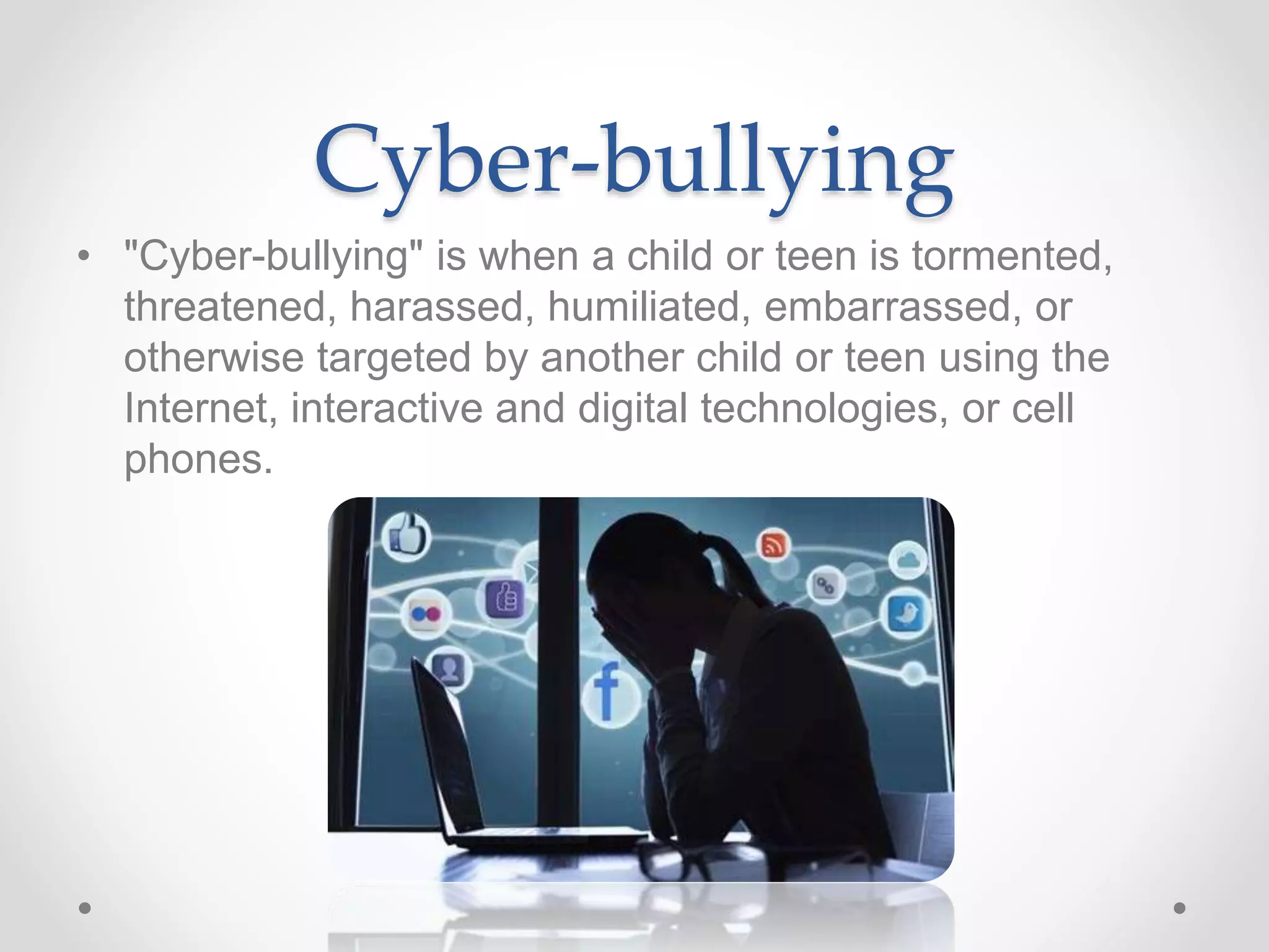Cyber-bullying
• "Cyber-bullying" is when a child or teen is tormented,
threatened, harassed, humiliated, embarrassed, or
otherwise targeted by another child or teen using the
Internet, interactive and digital technologies, or cell
phones.
 