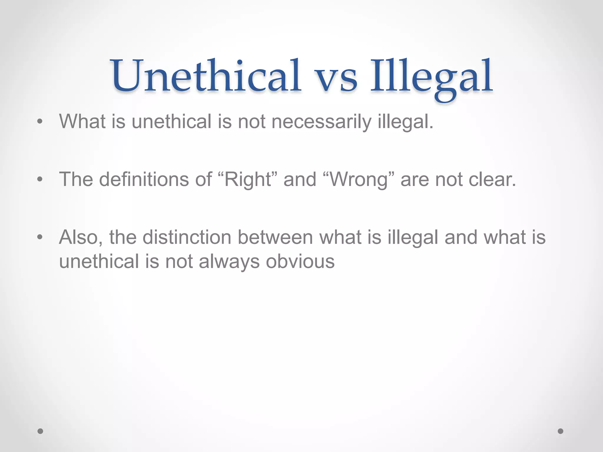 Unethical vs Illegal
• What is unethical is not necessarily illegal.
• The definitions of “Right” and “Wrong” are not clear.
• Also, the distinction between what is illegal and what is
unethical is not always obvious
 