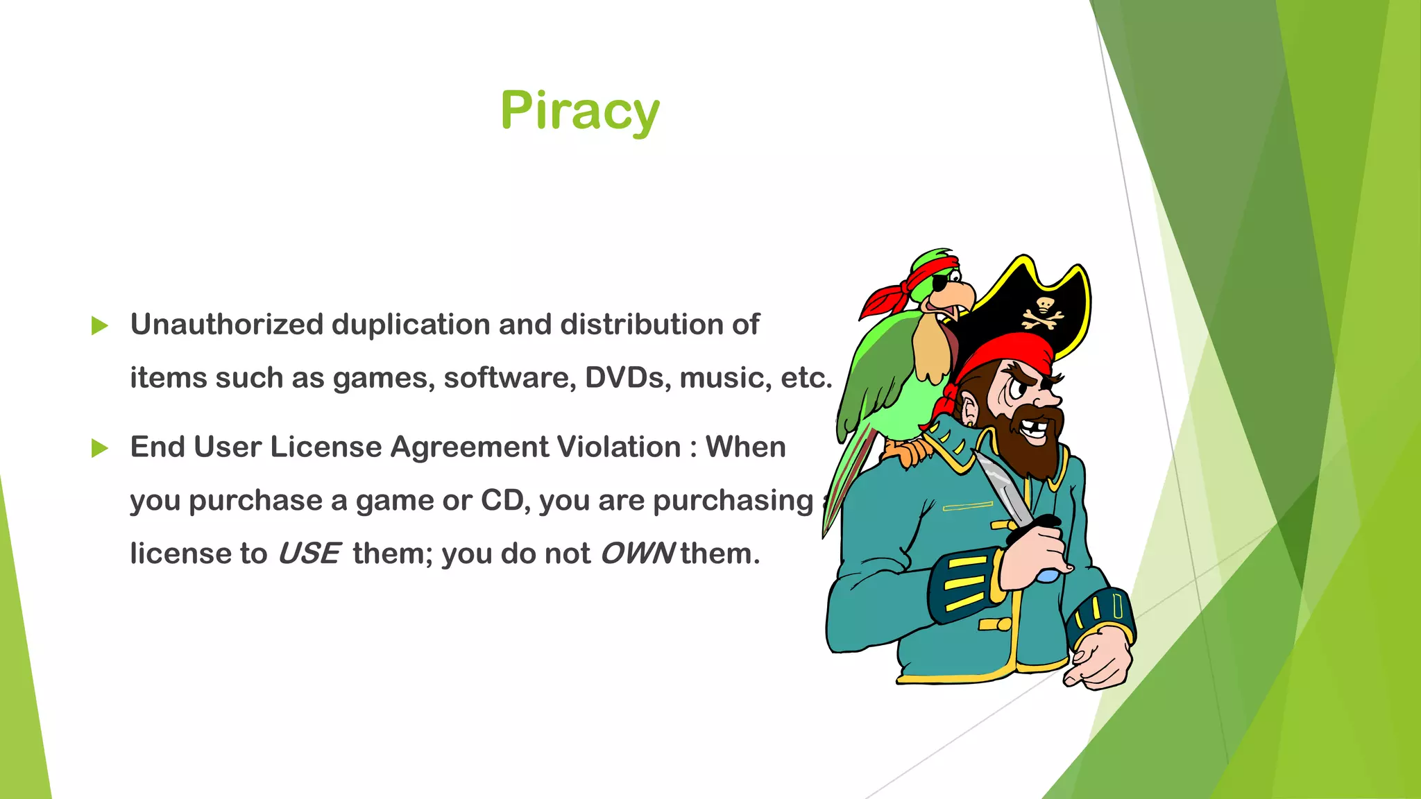 Piracy
 Unauthorized duplication and distribution of
items such as games, software, DVDs, music, etc.
 End User License Agreement Violation : When
you purchase a game or CD, you are purchasing a
license to USE them; you do not OWN them.
 