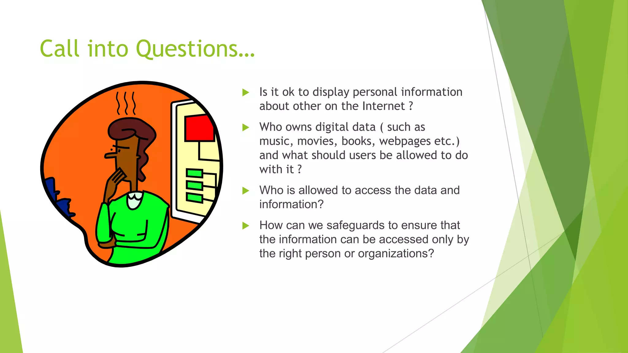 Call into Questions…
 Is it ok to display personal information
about other on the Internet ?
 Who owns digital data ( such as
music, movies, books, webpages etc.)
and what should users be allowed to do
with it ?
 Who is allowed to access the data and
information?
 How can we safeguards to ensure that
the information can be accessed only by
the right person or organizations?
 