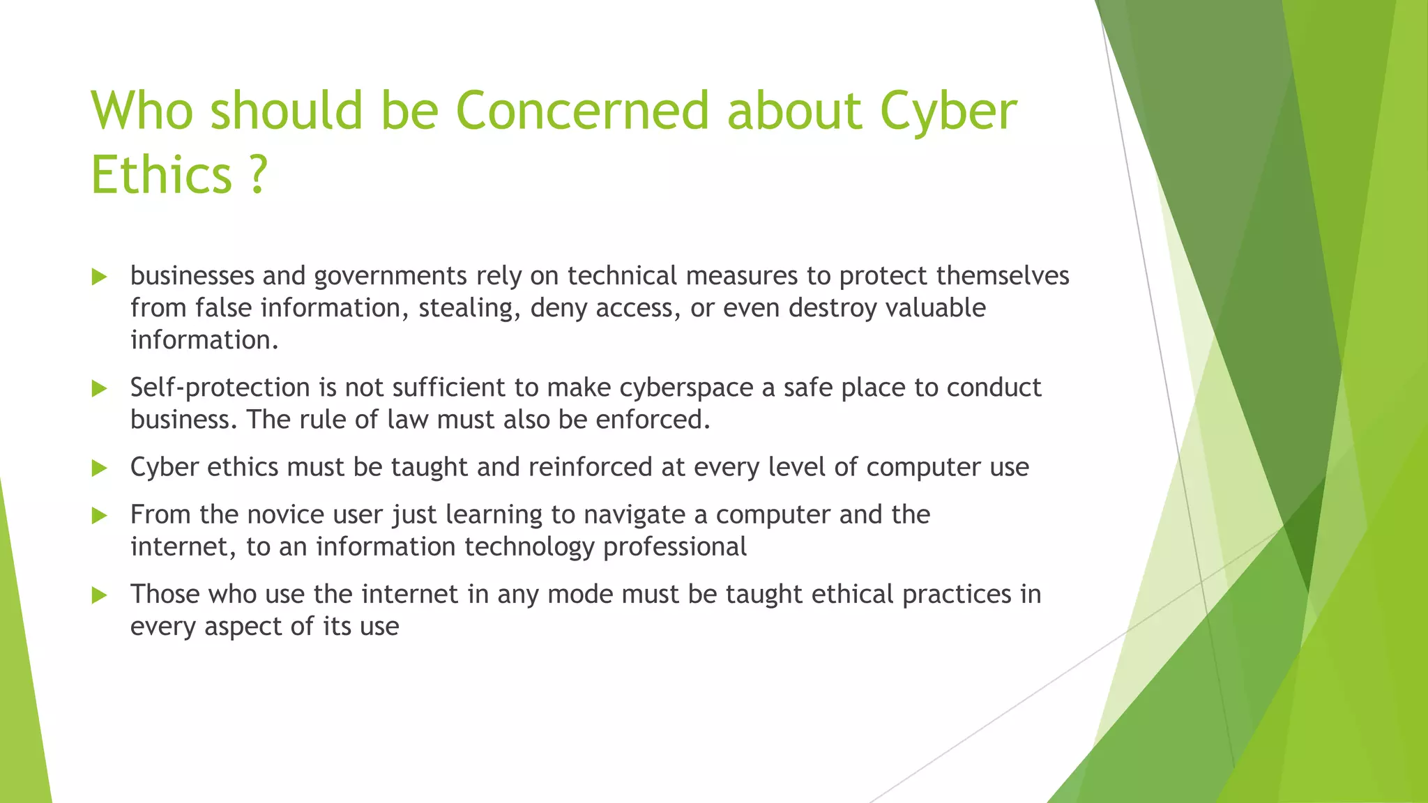 Who should be Concerned about Cyber
Ethics ?
 businesses and governments rely on technical measures to protect themselves
from false information, stealing, deny access, or even destroy valuable
information.
 Self-protection is not sufficient to make cyberspace a safe place to conduct
business. The rule of law must also be enforced.
 Cyber ethics must be taught and reinforced at every level of computer use
 From the novice user just learning to navigate a computer and the
internet, to an information technology professional
 Those who use the internet in any mode must be taught ethical practices in
every aspect of its use
 