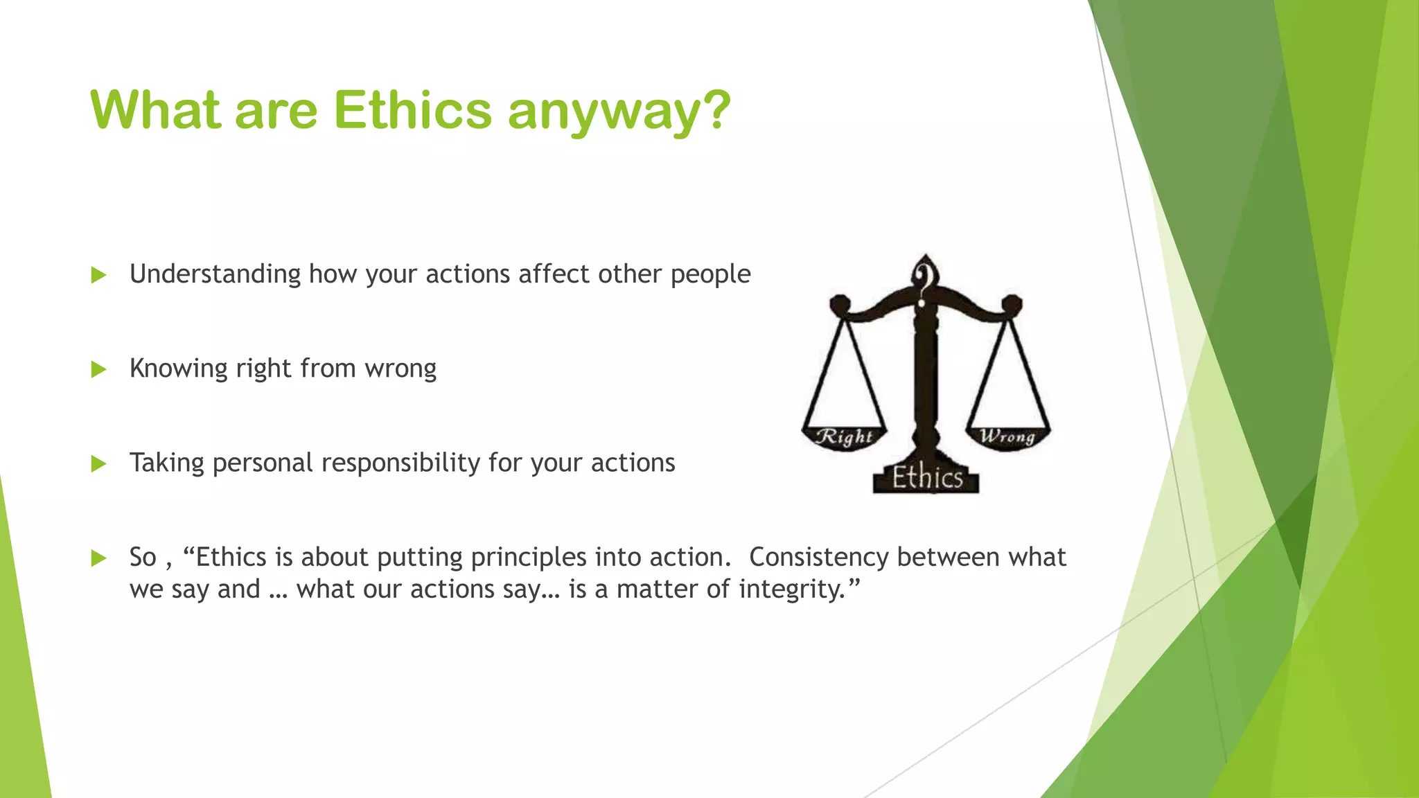 What are Ethics anyway?
 Understanding how your actions affect other people
 Knowing right from wrong
 Taking personal responsibility for your actions
 So , “Ethics is about putting principles into action. Consistency between what
we say and … what our actions say… is a matter of integrity.”
 