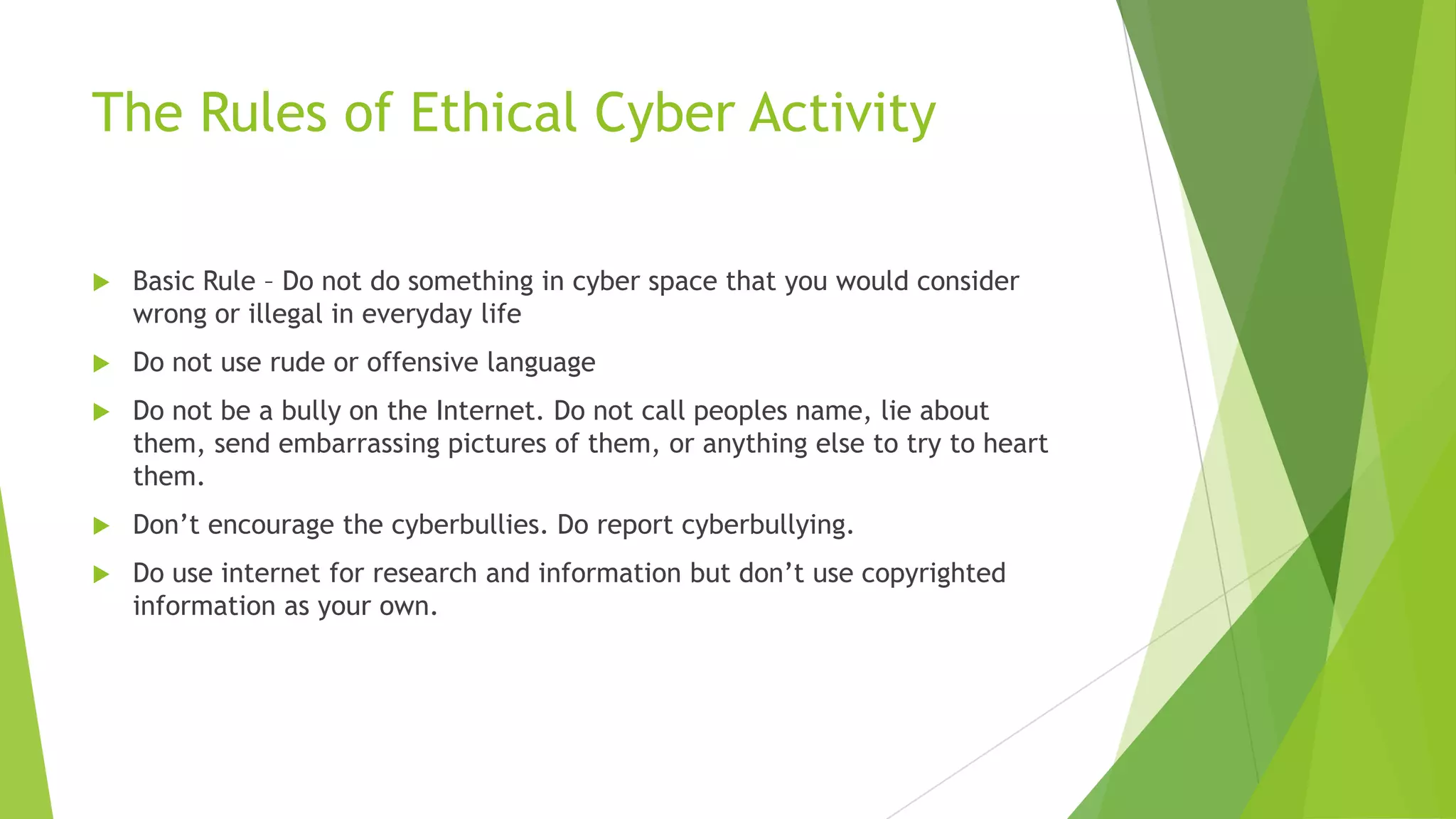 The Rules of Ethical Cyber Activity
 Basic Rule – Do not do something in cyber space that you would consider
wrong or illegal in everyday life
 Do not use rude or offensive language
 Do not be a bully on the Internet. Do not call peoples name, lie about
them, send embarrassing pictures of them, or anything else to try to heart
them.
 Don‟t encourage the cyberbullies. Do report cyberbullying.
 Do use internet for research and information but don‟t use copyrighted
information as your own.
 