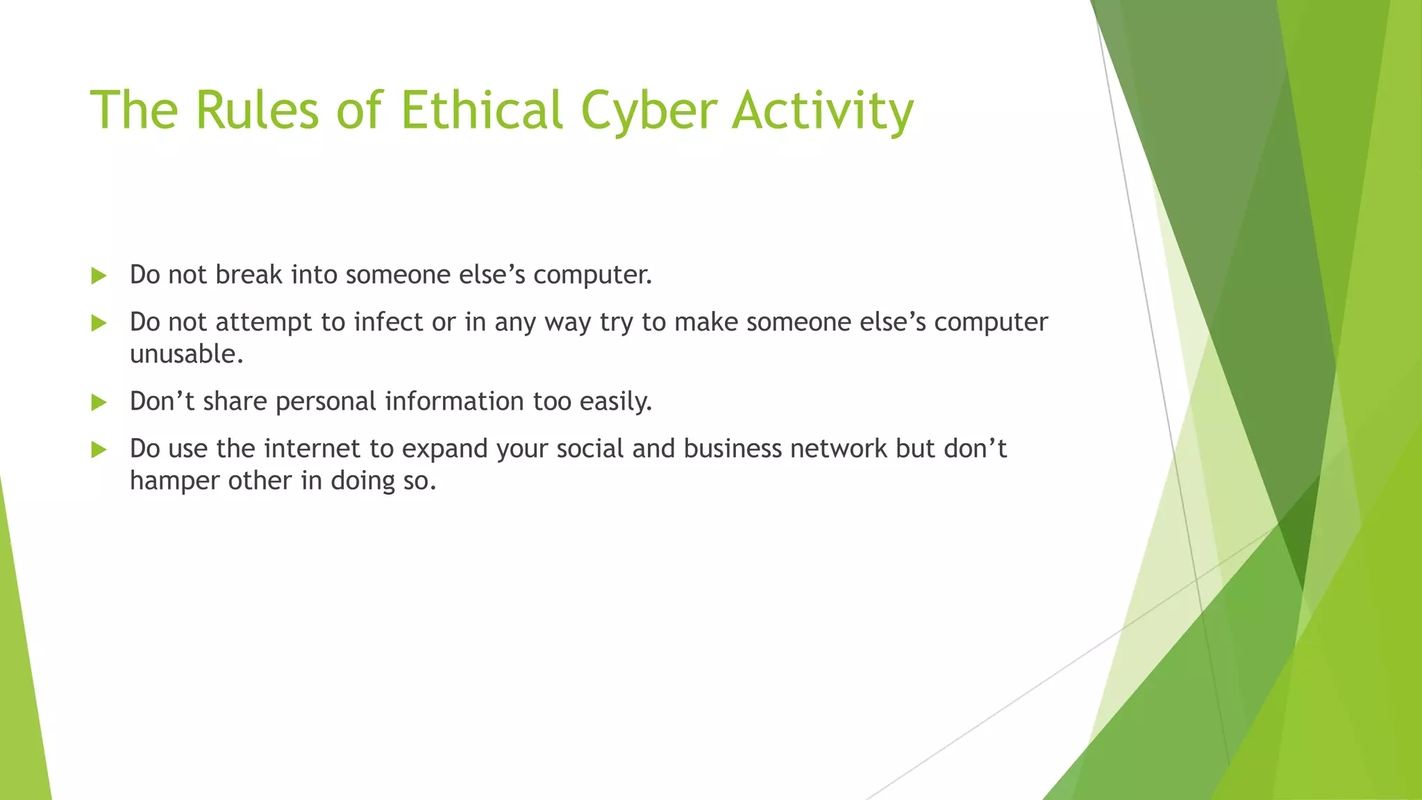 The Rules of Ethical Cyber Activity
 Do not break into someone else‟s computer.
 Do not attempt to infect or in any way try to make someone else‟s computer
unusable.
 Don‟t share personal information too easily.
 Do use the internet to expand your social and business network but don‟t
hamper other in doing so.
 