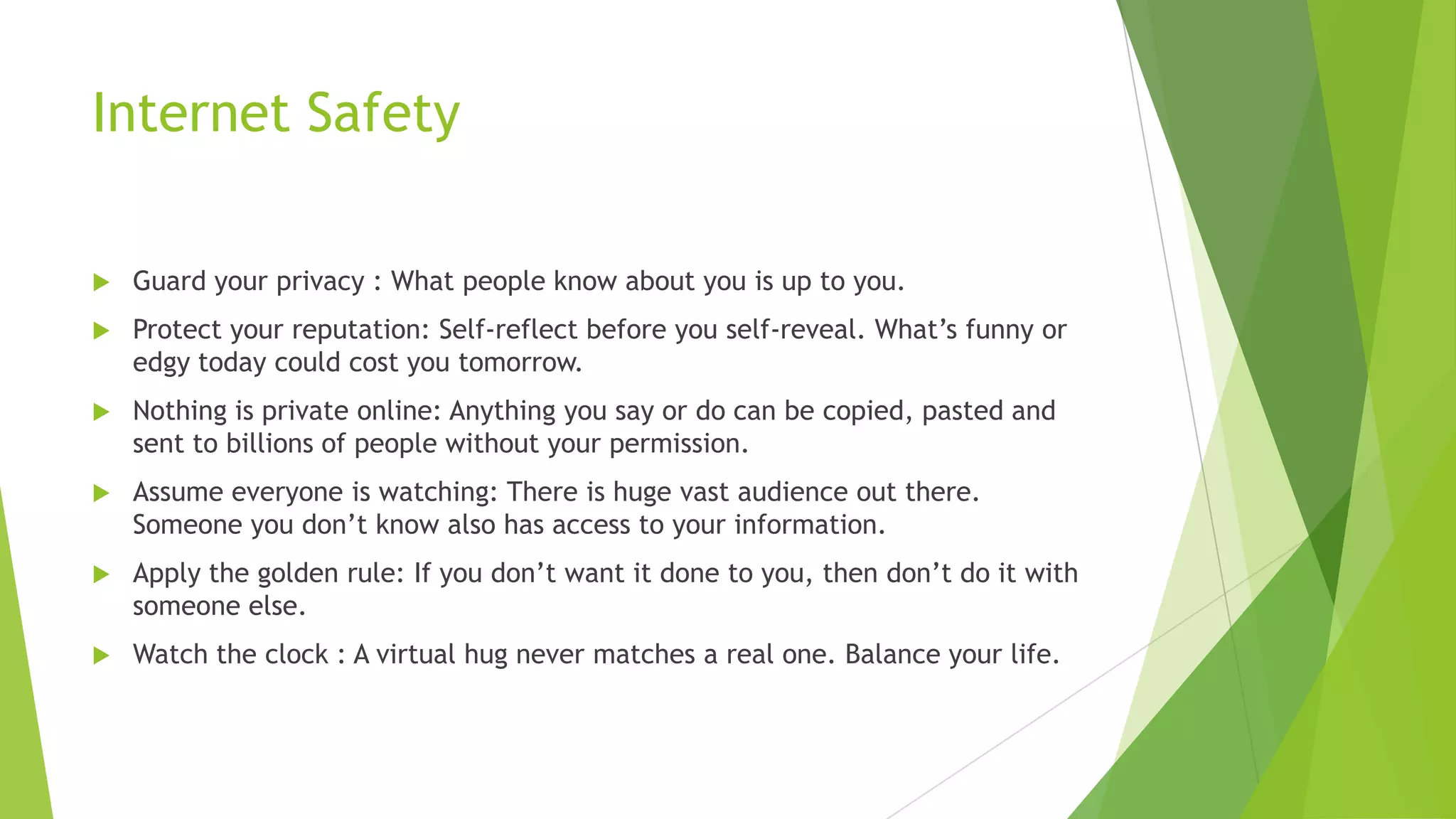 Internet Safety
 Guard your privacy : What people know about you is up to you.
 Protect your reputation: Self-reflect before you self-reveal. What‟s funny or
edgy today could cost you tomorrow.
 Nothing is private online: Anything you say or do can be copied, pasted and
sent to billions of people without your permission.
 Assume everyone is watching: There is huge vast audience out there.
Someone you don‟t know also has access to your information.
 Apply the golden rule: If you don‟t want it done to you, then don‟t do it with
someone else.
 Watch the clock : A virtual hug never matches a real one. Balance your life.
 