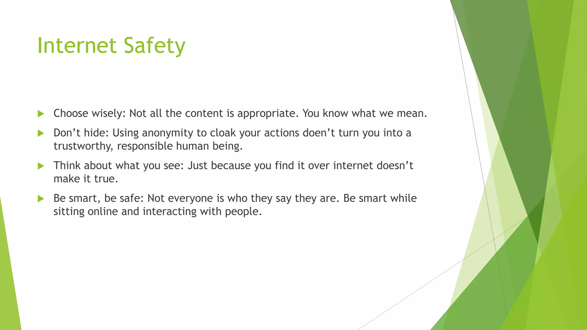 Internet Safety
 Choose wisely: Not all the content is appropriate. You know what we mean.
 Don‟t hide: Using anonymity to cloak your actions doen‟t turn you into a
trustworthy, responsible human being.
 Think about what you see: Just because you find it over internet doesn‟t
make it true.
 Be smart, be safe: Not everyone is who they say they are. Be smart while
sitting online and interacting with people.
 