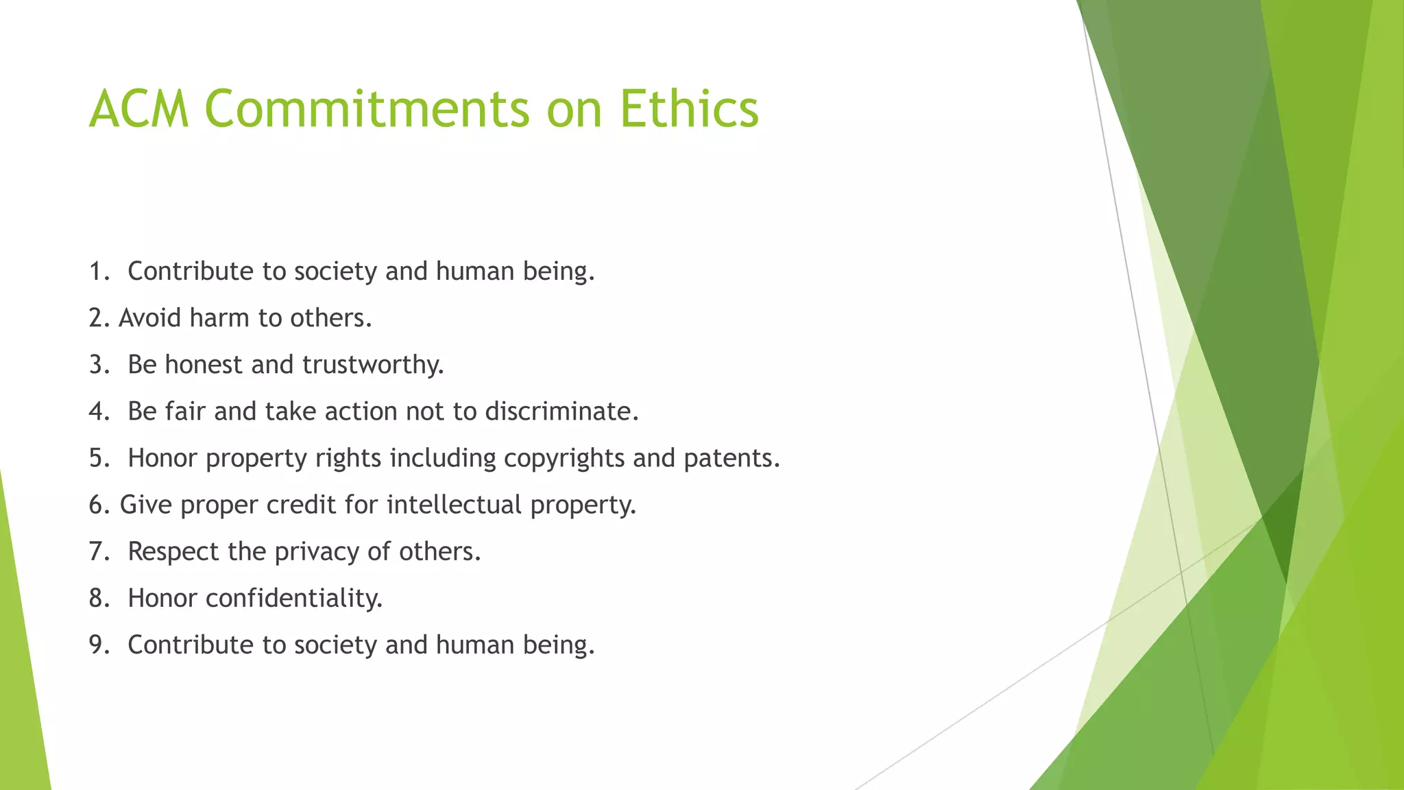 ACM Commitments on Ethics
1. Contribute to society and human being.
2. Avoid harm to others.
3. Be honest and trustworthy.
4. Be fair and take action not to discriminate.
5. Honor property rights including copyrights and patents.
6. Give proper credit for intellectual property.
7. Respect the privacy of others.
8. Honor confidentiality.
9. Contribute to society and human being.
 