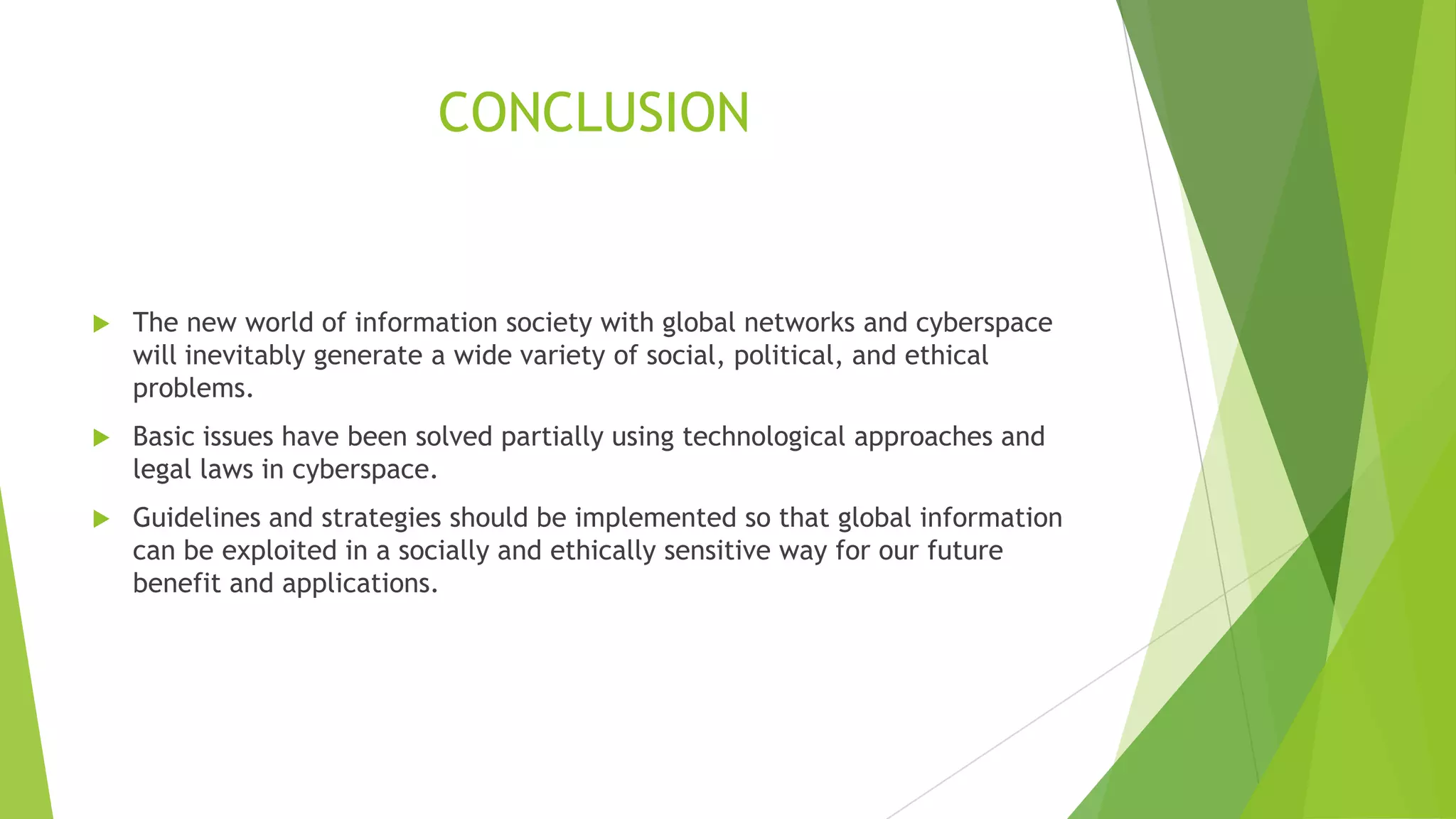 CONCLUSION
 The new world of information society with global networks and cyberspace
will inevitably generate a wide variety of social, political, and ethical
problems.
 Basic issues have been solved partially using technological approaches and
legal laws in cyberspace.
 Guidelines and strategies should be implemented so that global information
can be exploited in a socially and ethically sensitive way for our future
benefit and applications.
 