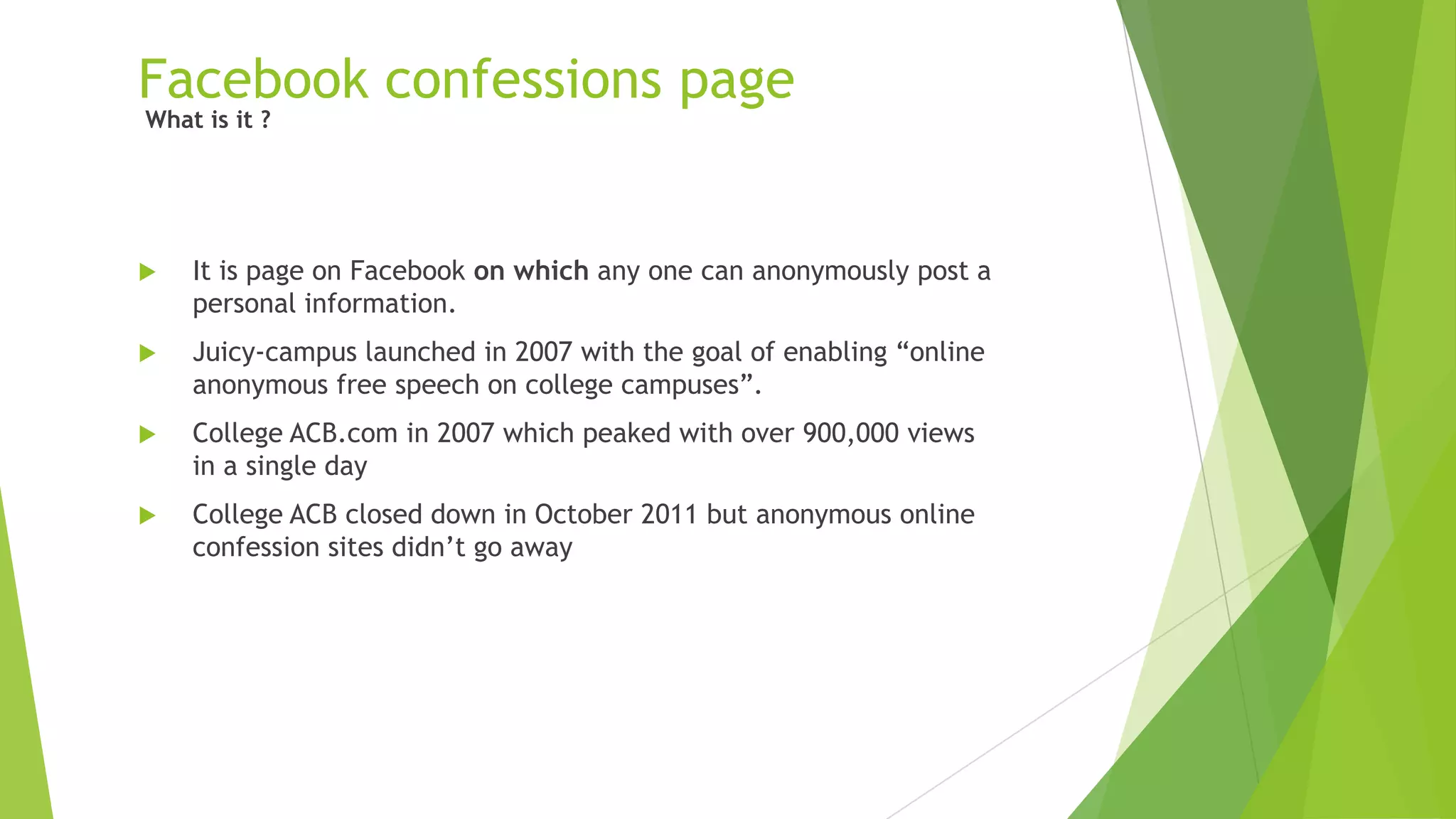 Facebook confessions page
 It is page on Facebook on which any one can anonymously post a
personal information.
 Juicy-campus launched in 2007 with the goal of enabling “online
anonymous free speech on college campuses”.
 College ACB.com in 2007 which peaked with over 900,000 views
in a single day
 College ACB closed down in October 2011 but anonymous online
confession sites didn‟t go away
What is it ?
 