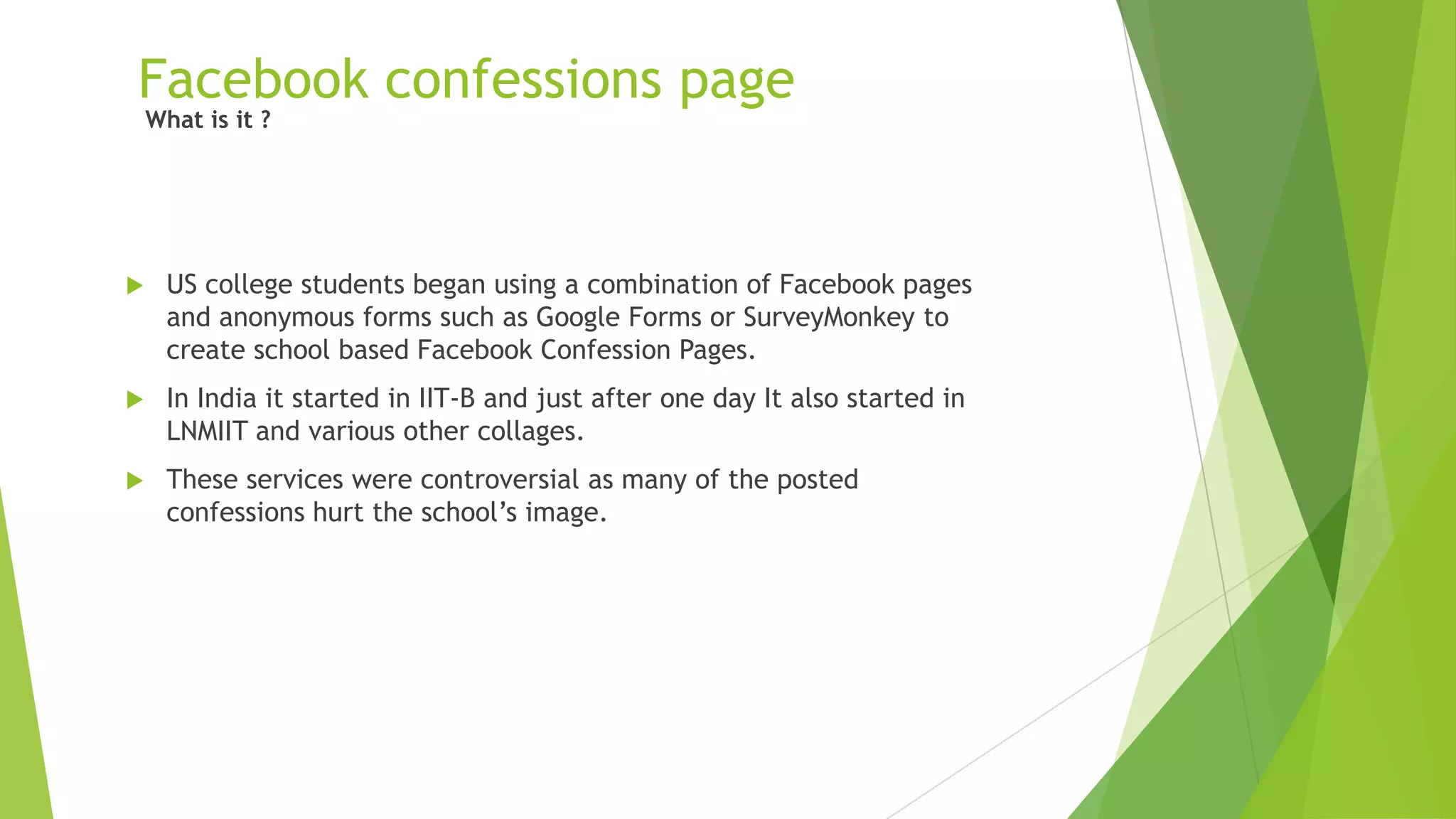 Facebook confessions page
 US college students began using a combination of Facebook pages
and anonymous forms such as Google Forms or SurveyMonkey to
create school based Facebook Confession Pages.
 In India it started in IIT-B and just after one day It also started in
LNMIIT and various other collages.
 These services were controversial as many of the posted
confessions hurt the school‟s image.
What is it ?
 