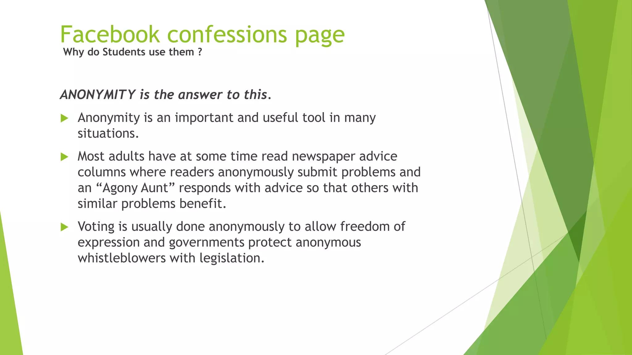Facebook confessions page
ANONYMITY is the answer to this.
 Anonymity is an important and useful tool in many
situations.
 Most adults have at some time read newspaper advice
columns where readers anonymously submit problems and
an “Agony Aunt” responds with advice so that others with
similar problems benefit.
 Voting is usually done anonymously to allow freedom of
expression and governments protect anonymous
whistleblowers with legislation.
Why do Students use them ?
 