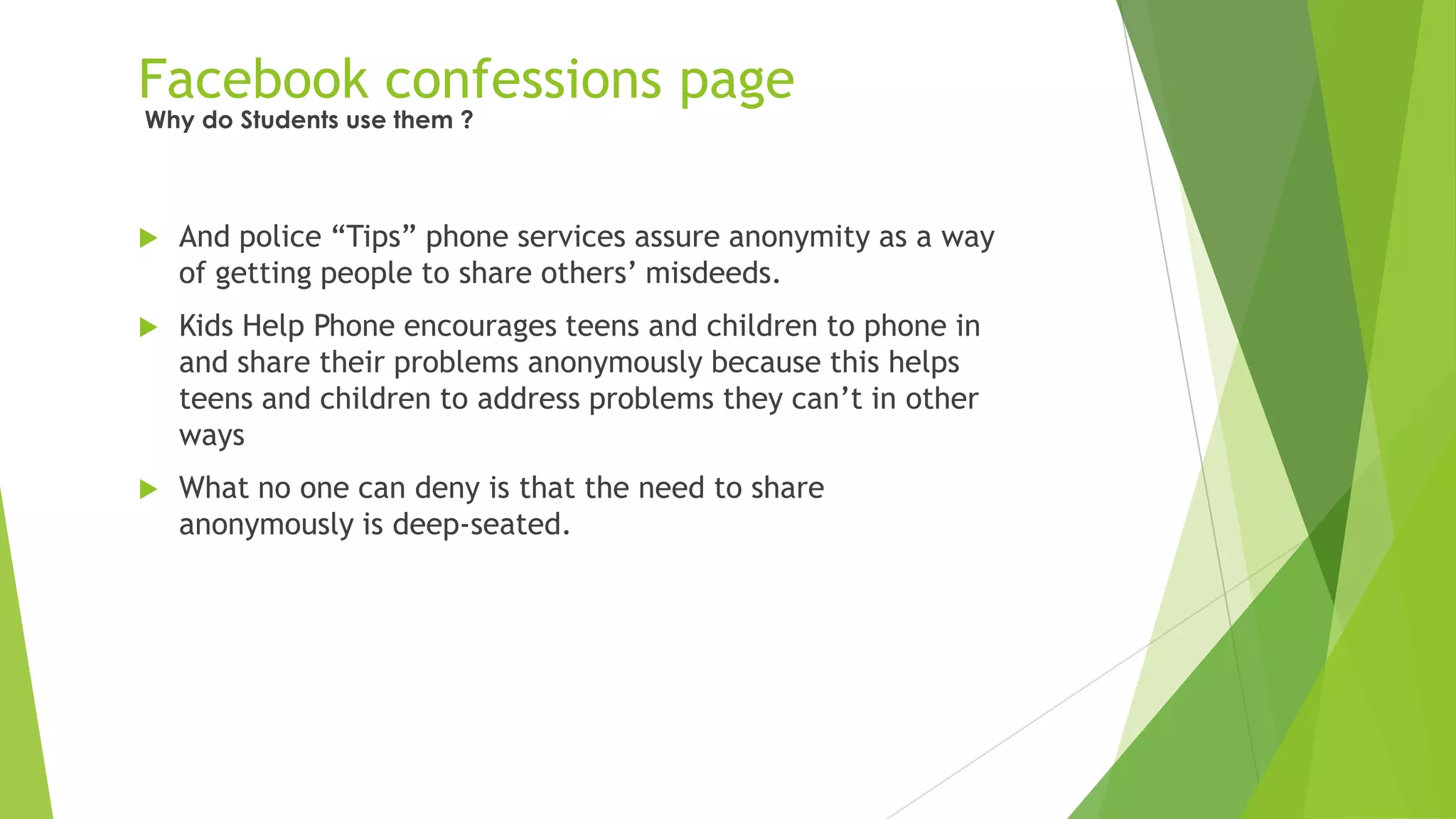 Facebook confessions page
 And police “Tips” phone services assure anonymity as a way
of getting people to share others‟ misdeeds.
 Kids Help Phone encourages teens and children to phone in
and share their problems anonymously because this helps
teens and children to address problems they can‟t in other
ways
 What no one can deny is that the need to share
anonymously is deep-seated.
Why do Students use them ?
 